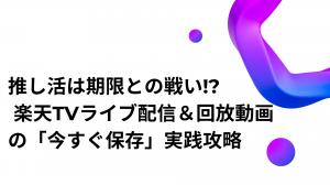 推し活は期限との戦い!? 楽天TVライブ配信＆回放動画の「今すぐ保存」実践攻略